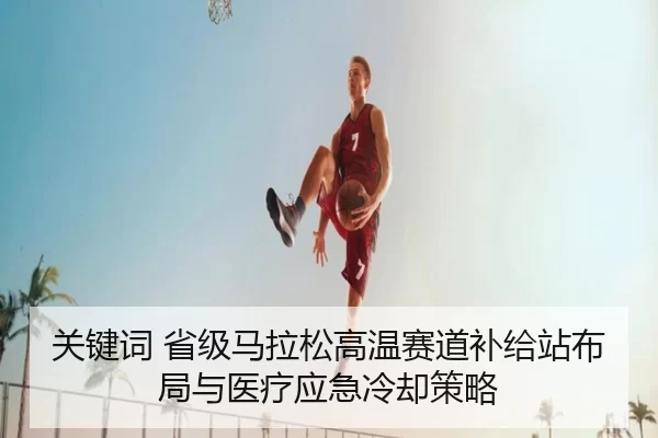 关键词 省级马拉松高温赛道补给站布局与医疗应急冷却策略
