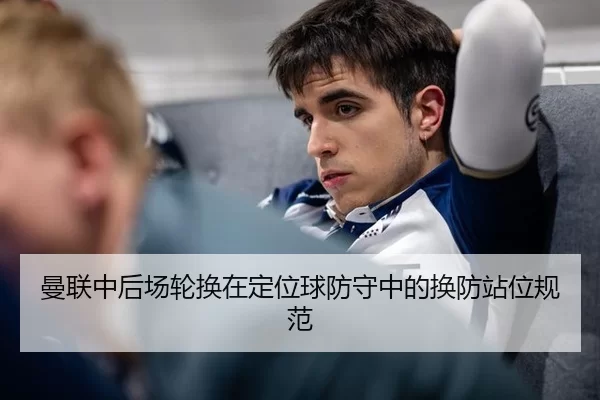 曼联中后场轮换在定位球防守中的换防站位规范