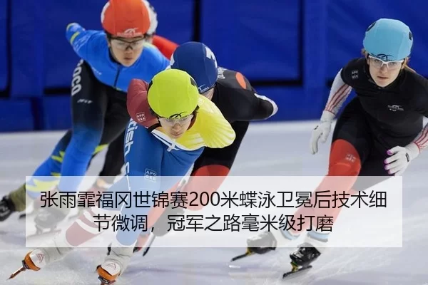 张雨霏福冈世锦赛200米蝶泳卫冕后技术细节微调，冠军之路毫米级打磨